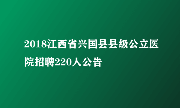 2018江西省兴国县县级公立医院招聘220人公告