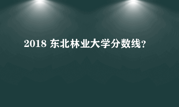 2018 东北林业大学分数线？