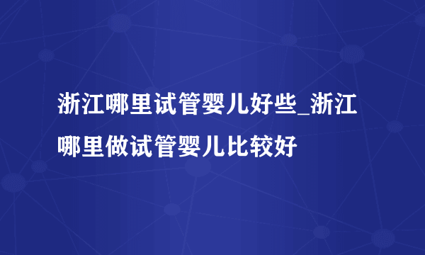 浙江哪里试管婴儿好些_浙江哪里做试管婴儿比较好