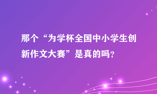 那个“为学杯全国中小学生创新作文大赛”是真的吗？