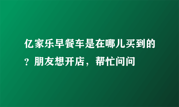 亿家乐早餐车是在哪儿买到的？朋友想开店，帮忙问问