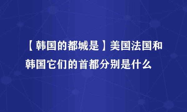 【韩国的都城是】美国法国和韩国它们的首都分别是什么