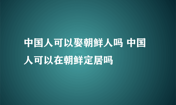 中国人可以娶朝鲜人吗 中国人可以在朝鲜定居吗