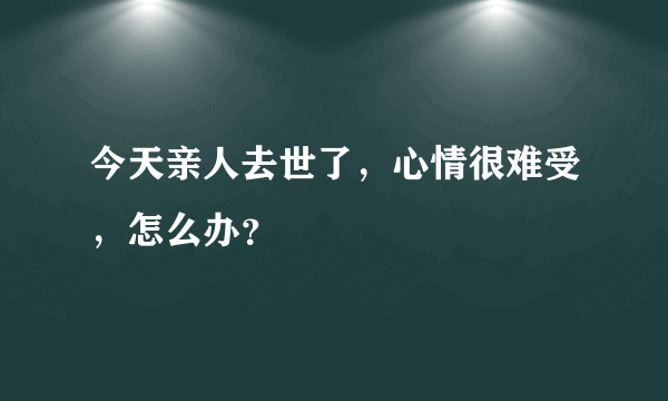 今天亲人去世了，心情很难受，怎么办？