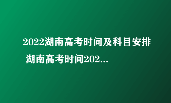 2022湖南高考时间及科目安排 湖南高考时间2022年具体时间