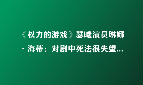 《权力的游戏》瑟曦演员琳娜·海蒂：对剧中死法很失望 可以有个更好的死法