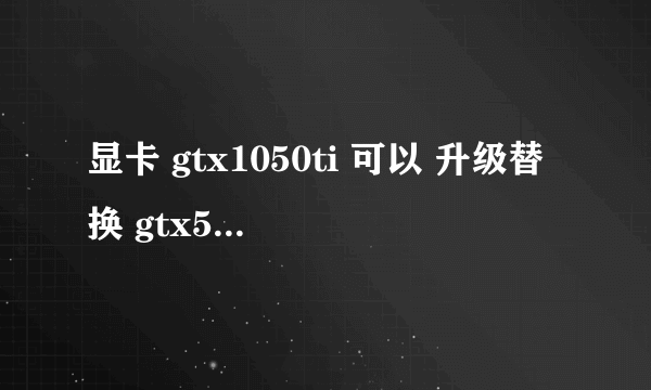 显卡 gtx1050ti 可以 升级替换 gtx550ti吗? 我电源500W的