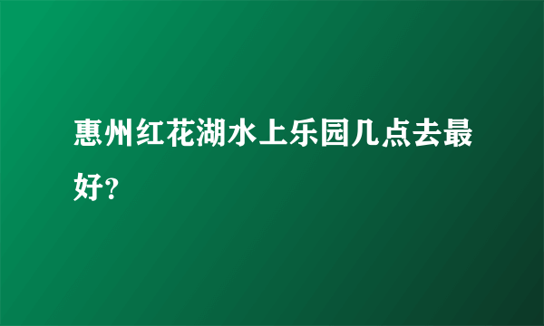 惠州红花湖水上乐园几点去最好？