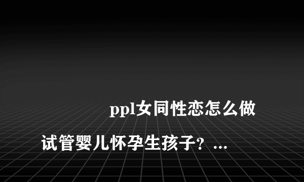 
				ppl女同性恋怎么做试管婴儿怀孕生孩子？
			