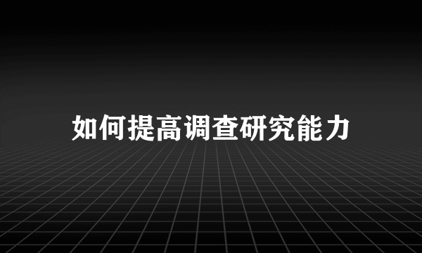 如何提高调查研究能力