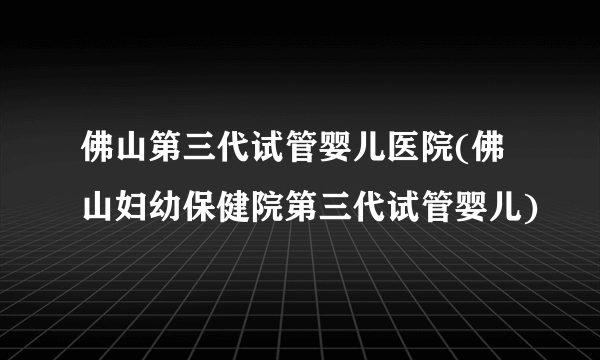 佛山第三代试管婴儿医院(佛山妇幼保健院第三代试管婴儿)