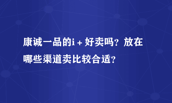 康诚一品的i＋好卖吗？放在哪些渠道卖比较合适？