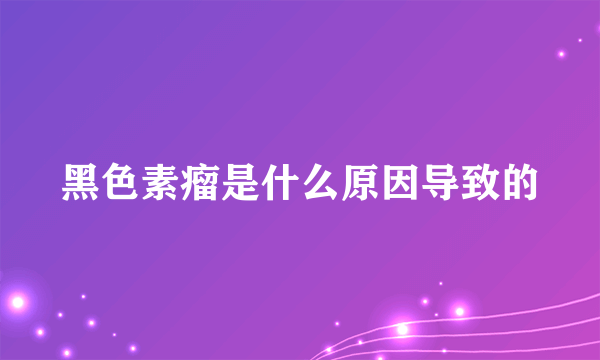 黑色素瘤是什么原因导致的