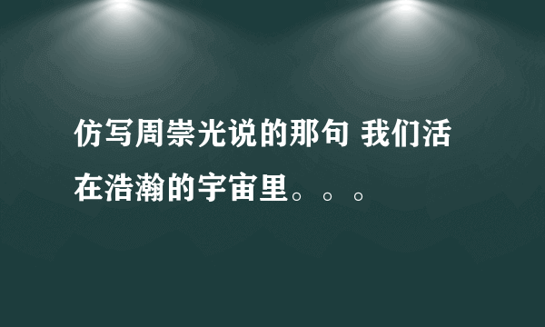 仿写周崇光说的那句 我们活在浩瀚的宇宙里。。。