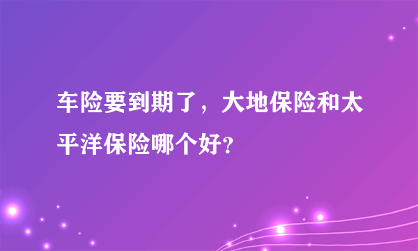 车险要到期了，大地保险和太平洋保险哪个好？