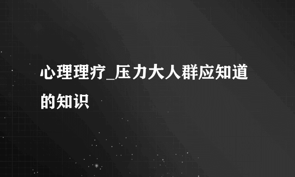 心理理疗_压力大人群应知道的知识