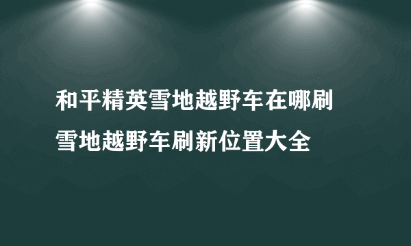 和平精英雪地越野车在哪刷 雪地越野车刷新位置大全