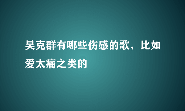 吴克群有哪些伤感的歌，比如爱太痛之类的