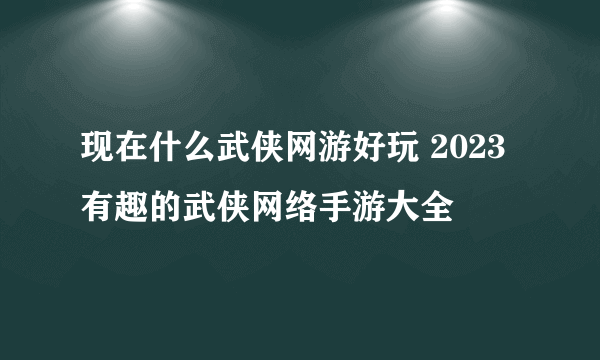 现在什么武侠网游好玩 2023有趣的武侠网络手游大全