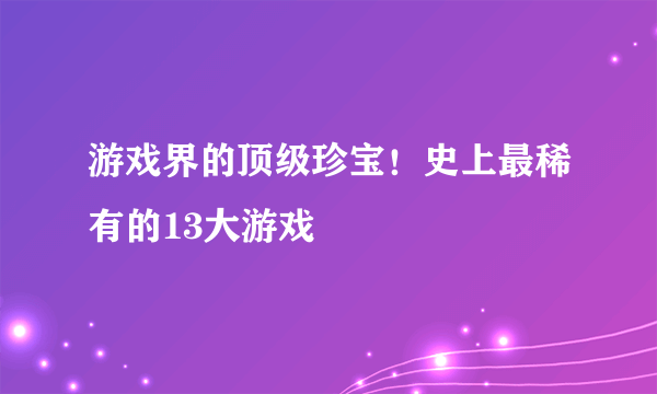 游戏界的顶级珍宝！史上最稀有的13大游戏