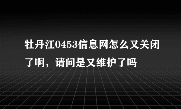 牡丹江0453信息网怎么又关闭了啊，请问是又维护了吗