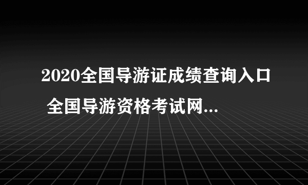 2020全国导游证成绩查询入口 全国导游资格考试网上报名系统