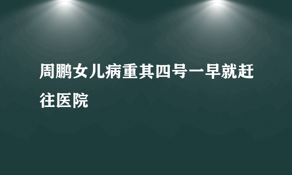 周鹏女儿病重其四号一早就赶往医院