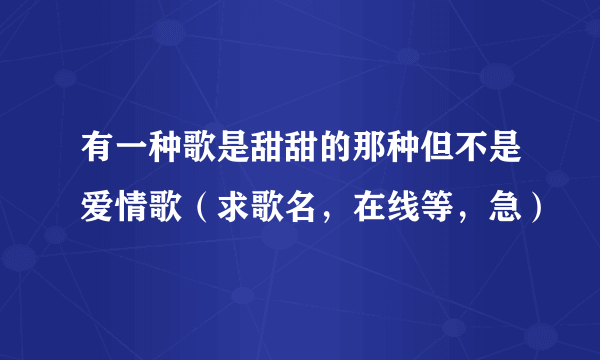 有一种歌是甜甜的那种但不是爱情歌（求歌名，在线等，急）