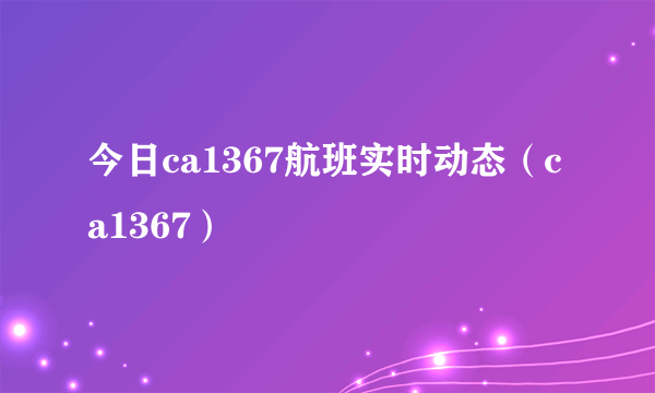 今日ca1367航班实时动态（ca1367）