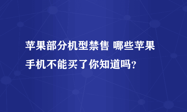 苹果部分机型禁售 哪些苹果手机不能买了你知道吗？