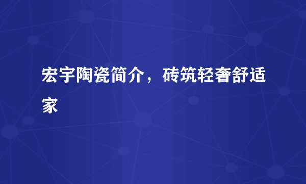 宏宇陶瓷简介，砖筑轻奢舒适家