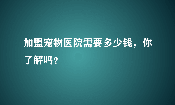 加盟宠物医院需要多少钱，你了解吗？