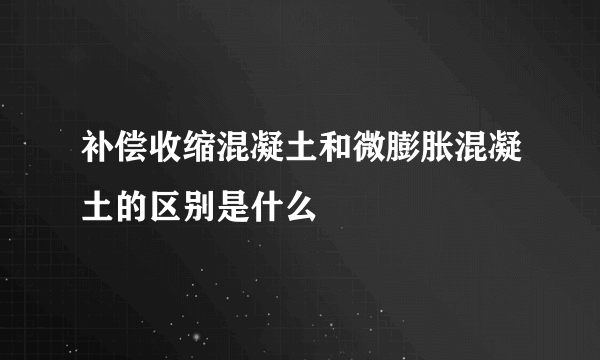 补偿收缩混凝土和微膨胀混凝土的区别是什么