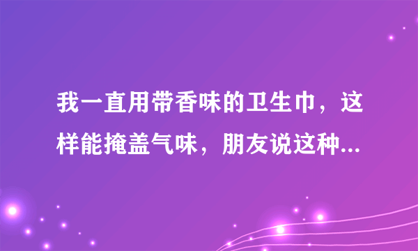 我一直用带香味的卫生巾，这样能掩盖气味，朋友说这种对身体有害，她推荐我用台湾舒珊卫生巾吸血白蝙蝠