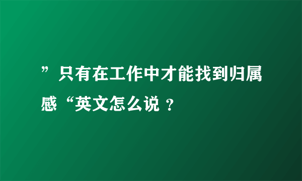 ”只有在工作中才能找到归属感“英文怎么说 ？