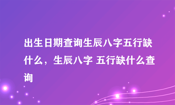 出生日期查询生辰八字五行缺什么，生辰八字 五行缺什么查询