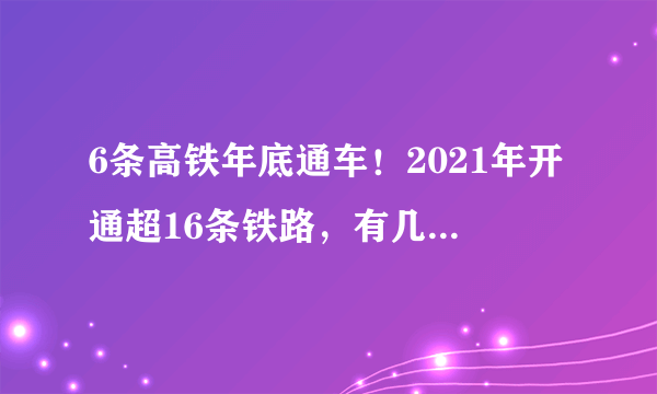 6条高铁年底通车！2021年开通超16条铁路，有几条经过你家乡？