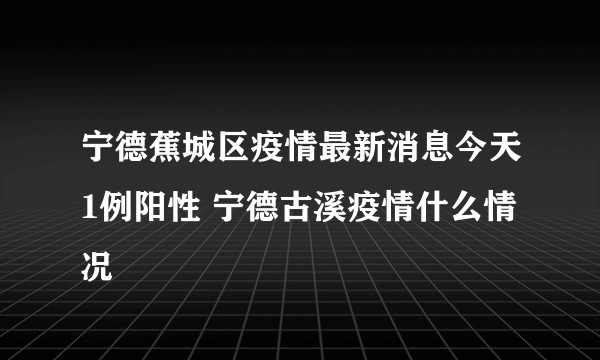 宁德蕉城区疫情最新消息今天1例阳性 宁德古溪疫情什么情况