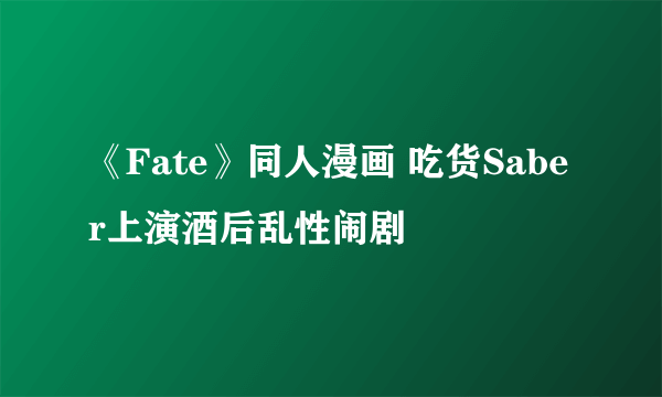 《Fate》同人漫画 吃货Saber上演酒后乱性闹剧