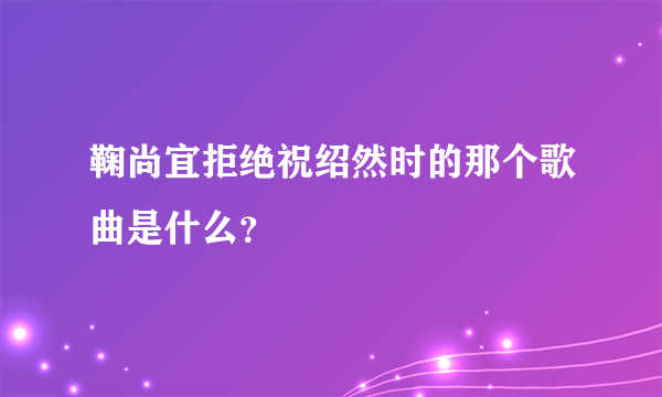 鞠尚宜拒绝祝绍然时的那个歌曲是什么？