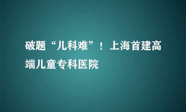 破题“儿科难”！上海首建高端儿童专科医院