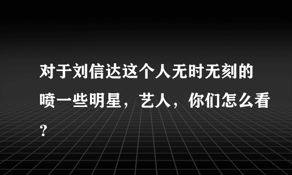 对于刘信达这个人无时无刻的喷一些明星，艺人，你们怎么看？