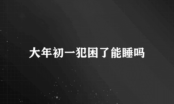 大年初一犯困了能睡吗