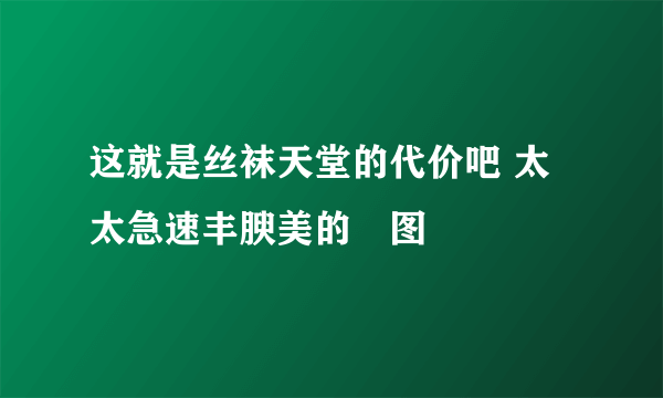 这就是丝袜天堂的代价吧 太太急速丰腴美的囧图