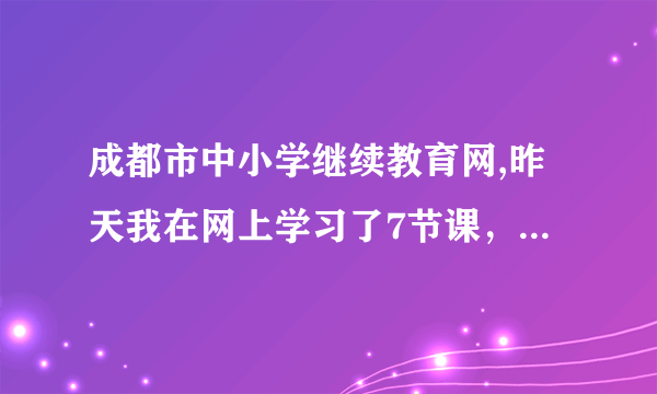 成都市中小学继续教育网,昨天我在网上学习了7节课，结果今天显示昨天的学习记录没有了？这是咋个回事？