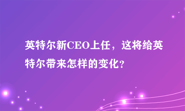 英特尔新CEO上任，这将给英特尔带来怎样的变化？