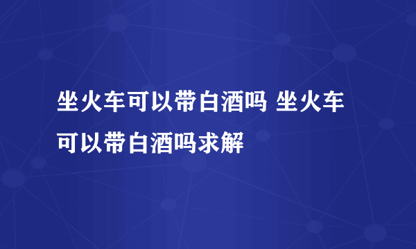 坐火车可以带白酒吗 坐火车可以带白酒吗求解