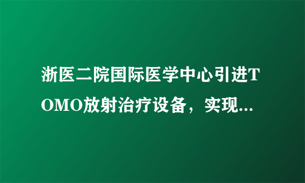 浙医二院国际医学中心引进TOMO放射治疗设备，实现肿瘤精 准放疗