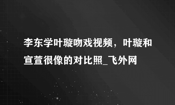 李东学叶璇吻戏视频，叶璇和宣萱很像的对比照_飞外网