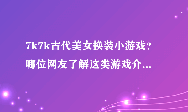 7k7k古代美女换装小游戏？哪位网友了解这类游戏介绍介绍啊？